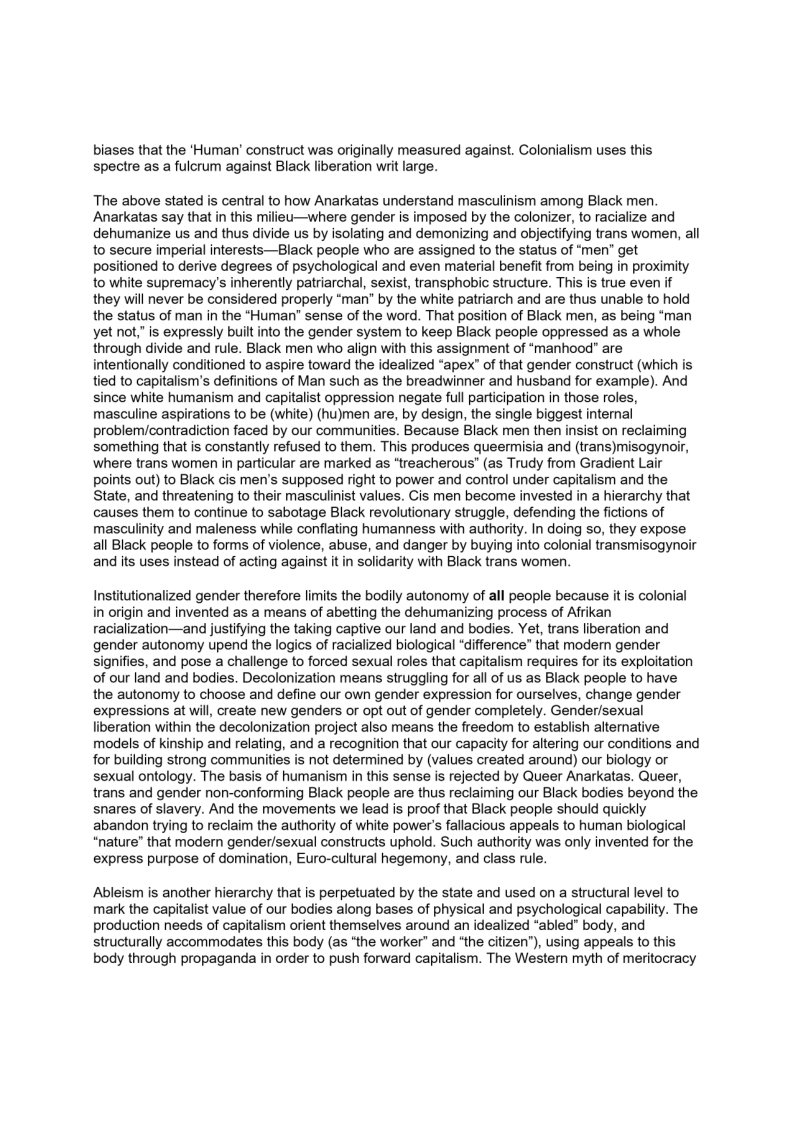 biases that the ‘Human’ construct was originally measured against. Colonialism uses this
spectre as a fulcrum against Black liberation writ large.

The above stated is central to how Anarkatas understand masculinism among Black men.
Anarkatas say that in this milieu—where gender is imposed by the colonizer, to racialize and
dehumanize us and thus divide us by isolating and demonizing and objectifying trans women, all
to secure imperial interests—Black people who are assigned to the status of men" get
positioned to derive degrees of psychological and even material benefit from being in proximity
to white supremacy’s inherently patriarchal, sexist, transphobic structure. This is true even if
they will never be considered properly “man” by the white patriarch and are thus unable to hold
the status of man in the “Human” sense of the word. That position of Black men, as being “man
yet not,” is expressly built into the gender system to keep Black people oppressed as a whole
through divide and rule. Black men who align with this assignment of “manhood” are

fentionally conditioned to aspire toward the idealized “apex” of that gender construct (which is
tied to capitalism's definitions of Man such as the breadwinner and husband for example). And
since white humanism and capitalist oppression negate full participation in those roles,
masculine aspirations to be (white) (hu)men are, by design, the single biggest internal
problem/contradiction faced by our communities. Because Black men then insist on reclaiming
something that is constantly refused to them. This produces queermisia and (trans)misogynoir,
where trans women in particular are marked as “treacherous” (as Trudy from Gradient Lair
points out) to Black cis men’s supposed right to power and control under capitalism and the
State, and threatening to their masculinist values. Cis men become invested in a hierarchy that
causes them to continue to sabotage Black revolutionary struggle, defending the fictions of
masculinity and maleness while conflating humanness with authority. In doing so, they expose
all Black people to forms of violence, abuse, and danger by buying into colonial transmisogynoir
and its uses instead of acting against it in solidarity with Black trans women.

 

Institutionalized gender therefore limits the bodily autonomy of all people because it is colonial
in origin and invented as a means of abetting the dehumanizing process of Afrikan
racialization—and justifying the taking captive our land and bodies. Yet, trans liberation and
gender autonomy upend the logics of racialized biological “difference” that modern gender
signifies, and pose a challenge to forced sexual roles that capitalism requires for its exploitation
of our land and bodies. Decolonization means struggling for all of us as Black people to have
the autonomy to choose and define our own gender expression for ourselves, change gender
expressions at will, create new genders or opt out of gender completely. Gender/sexual
liberation within the decolonization project also means the freedom to establish alternative
models of kinship and relating, and a recognition that our capacity for altering our conditions and
for building strong communities is not determined by (values created around) our biology or
sexual ontology. The basis of humanism in this sense is rejected by Queer Anarkatas. Queer,
trans and gender non-conforming Black people are thus reclaiming our Black bodies beyond the
snares of slavery. And the movements we lead is proof that Black people should quickly
abandon trying to reclaim the authority of white power's fallacious appeals to human biological
“nature” that modern gender/sexual constructs uphold. Such authority was only invented for the
express purpose of domination, Euro-cultural hegemony, and class rule.

   

Ableism is another hierarchy that is perpetuated by the state and used on a structural level to
mark the capitalist value of our bodies along bases of physical and psychological capability. The
production needs of capitalism orient themselves around an idealized “abled” body, and
structurally accommodates this body (as “the worker” and “the citizen”), using appeals to this
body through propaganda in order to push forward capitalism. The Western myth of meritocracy
